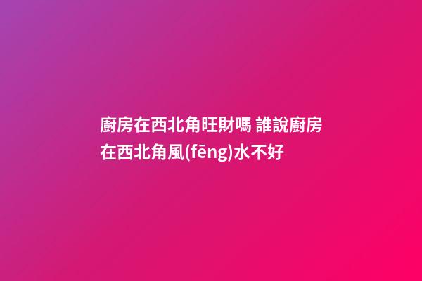 廚房在西北角旺財嗎 誰說廚房在西北角風(fēng)水不好